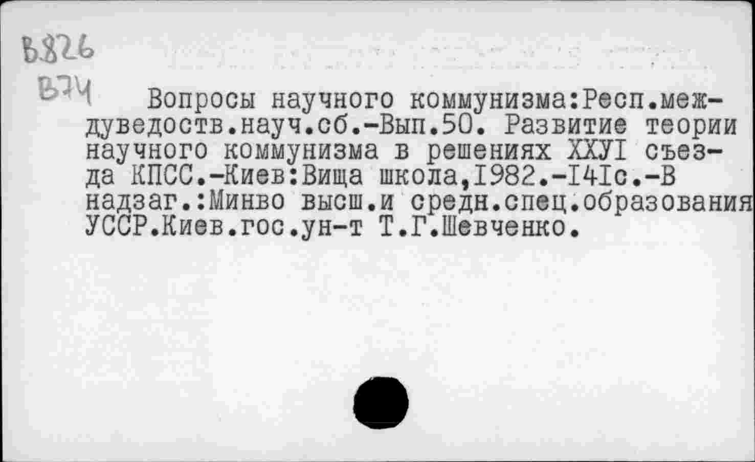 ﻿
Вопросы научного коммунизма:Респ.меж-дуведоств.науч.сб.-Вып.50. Развитие теории научного коммунизма в решениях ХХУ1 съезда КПСС.-Киев:Вища школа,1982.-141с.-В надзаг.:Минво высш.и средн.спец.образовани УССР.Киев.гос.ун-т Т.Г.Шевченко.